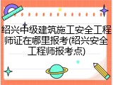绍兴中级建筑施工安全工程师证在哪里报考(绍兴安全工程师报考点)