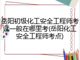 岳阳初级化工安全工程师考试一般在哪里考(岳阳化工安全工程师考点)