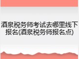 酒泉税务师考试去哪里线下报名(酒泉税务师报名点)