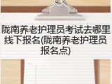 陇南养老护理员考试去哪里线下报名(陇南养老护理员报名点)