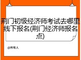 荆门初级经济师考试去哪里线下报名(荆门经济师报名点)