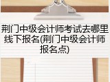 荆门中级会计师考试去哪里线下报名(荆门中级会计师报名点)