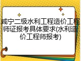 咸宁二级水利工程造价工程师证报考具体要求(水利造价工程师报考)