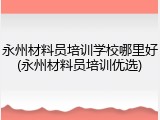 永州材料员培训学校哪里好(永州材料员培训优选)