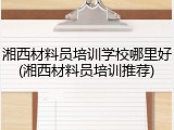 湘西材料员培训学校哪里好(湘西材料员培训推荐)