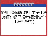 衢州中级建筑施工安全工程师证在哪里报考(衢州安全工程师报考)