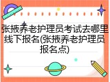 张掖养老护理员考试去哪里线下报名(张掖养老护理员报名点)