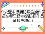 兴安盟中级消防设施操作员证在哪里报考(消防操作员证报考地点)