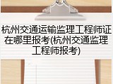 杭州交通运输监理工程师证在哪里报考(杭州交通监理工程师报考)