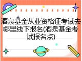酒泉基金从业资格证考试去哪里线下报名(酒泉基金考试报名点)
