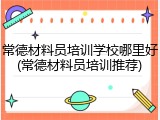 常德材料员培训学校哪里好(常德材料员培训推荐)