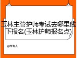 玉林主管护师考试去哪里线下报名(玉林护师报名点)