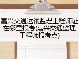 嘉兴交通运输监理工程师证在哪里报考(嘉兴交通监理工程师报考点)