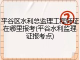 平谷区水利总监理工程师证在哪里报考(平谷水利监理证报考点)