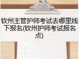 钦州主管护师考试去哪里线下报名(钦州护师考试报名点)