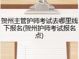 贺州主管护师考试去哪里线下报名(贺州护师考试报名点)