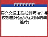 嘉兴交通工程检测师培训学校哪里好(嘉兴检测师培训推荐)