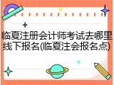 临夏注册会计师考试去哪里线下报名(临夏注会报名点)