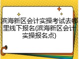 滨海新区会计实操考试去哪里线下报名(滨海新区会计实操报名点)