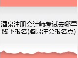 酒泉注册会计师考试去哪里线下报名(酒泉注会报名点)