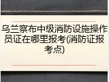 乌兰察布中级消防设施操作员证在哪里报考(消防证报考点)