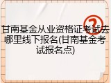 甘南基金从业资格证考试去哪里线下报名(甘南基金考试报名点)