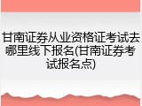 甘南证券从业资格证考试去哪里线下报名(甘南证券考试报名点)
