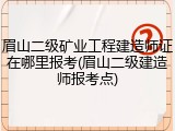 眉山二级矿业工程建造师证在哪里报考(眉山二级建造师报考点)