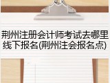 荆州注册会计师考试去哪里线下报名(荆州注会报名点)