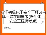 浙江初级化工安全工程师考试一般在哪里考(浙江化工安全工程师考点)
