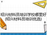 绍兴材料员培训学校哪里好(绍兴材料员培训优选)
