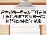 锡林郭勒一级安装工程造价工程师培训学校哪里好(锡林郭勒安装造价培训)