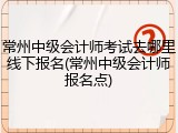 常州中级会计师考试去哪里线下报名(常州中级会计师报名点)