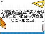 宁河区食品企业负责人考试去哪里线下报名(宁河食品负责人报名点)