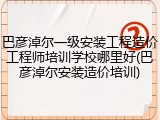 巴彦淖尔一级安装工程造价工程师培训学校哪里好(巴彦淖尔安装造价培训)