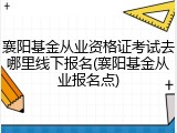 襄阳基金从业资格证考试去哪里线下报名(襄阳基金从业报名点)
