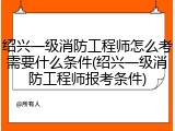绍兴一级消防工程师怎么考需要什么条件(绍兴一级消防工程师报考条件)