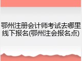 鄂州注册会计师考试去哪里线下报名(鄂州注会报名点)