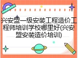 兴安盟一级安装工程造价工程师培训学校哪里好(兴安盟安装造价培训)