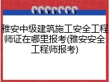 雅安中级建筑施工安全工程师证在哪里报考(雅安安全工程师报考)