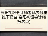 襄阳初级会计师考试去哪里线下报名(襄阳初级会计师报名点)