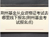 荆州基金从业资格证考试去哪里线下报名(荆州基金考试报名点)