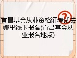宜昌基金从业资格证考试去哪里线下报名(宜昌基金从业报名地点)