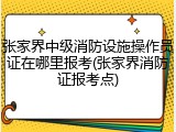 张家界中级消防设施操作员证在哪里报考(张家界消防证报考点)