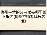梅州主管护师考试去哪里线下报名(梅州护师考试报名点)