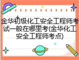 金华初级化工安全工程师考试一般在哪里考(金华化工安全工程师考点)