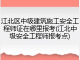 江北区中级建筑施工安全工程师证在哪里报考(江北中级安全工程师报考点)
