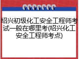 绍兴初级化工安全工程师考试一般在哪里考(绍兴化工安全工程师考点)