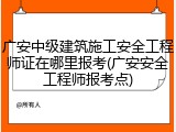 广安中级建筑施工安全工程师证在哪里报考(广安安全工程师报考点)