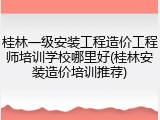 桂林一级安装工程造价工程师培训学校哪里好(桂林安装造价培训推荐)